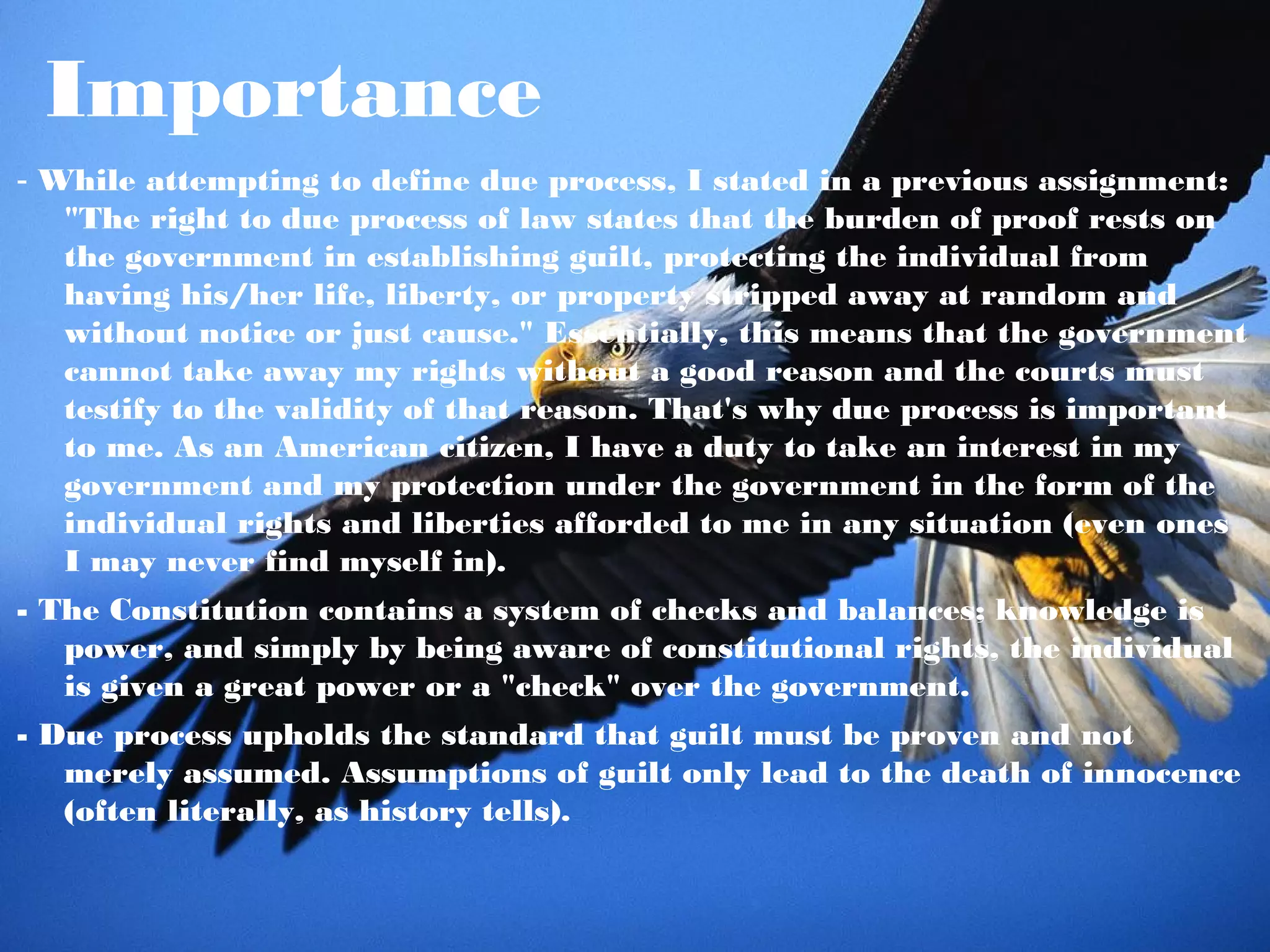 Importance
- While attempting to define due process, I stated in a previous assignment:
   "The right to due process of law states that the burden of proof rests on
   the government in establishing guilt, protecting the individual from
   having his/her life, liberty, or property stripped away at random and
   without notice or just cause." Essentially, this means that the government
   cannot take away my rights without a good reason and the courts must
   testify to the validity of that reason. That's why due process is important
   to me. As an American citizen, I have a duty to take an interest in my
   government and my protection under the government in the form of the
   individual rights and liberties afforded to me in any situation (even ones
   I may never find myself in).
- The Constitution contains a system of checks and balances; knowledge is
   power, and simply by being aware of constitutional rights, the individual
   is given a great power or a "check" over the government.
- Due process upholds the standard that guilt must be proven and not
   merely assumed. Assumptions of guilt only lead to the death of innocence
   (often literally, as history tells).
 