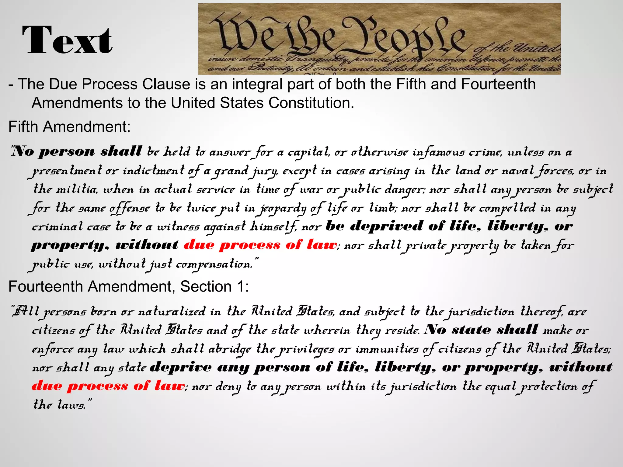 Text
- The Due Process Clause is an integral part of both the Fifth and Fourteenth
   Amendments to the United States Constitution.
Fifth Amendment:
"No person shall be held to answer for a capital, or otherwise infamous crime, unless on a
   presentment or indictment of a grand jury, except in cases arising in the land or naval forces, or in
   the militia, when in actual service in time of war or public danger; nor shall any person be subject
   for the same offense to be twice put in jeopardy of life or limb; nor shall be compelled in any
   criminal case to be a witness against himself, nor be deprived of life, liberty, or
   property, without due process of law; nor shall private property be taken for
   public use, without just compensation."
Fourteenth Amendment, Section 1:
"All persons born or naturalized in the United States, and subject to the jurisdiction thereof, are
   citizens of the United States and of the state wherein they reside. No state shall make or
   enforce any law which shall abridge the privileges or immunities of citizens of the United States;
   nor shall any state deprive any person of life, liberty, or property, without
   due process of law; nor deny to any person within its jurisdiction the equal protection of
   the laws."
 