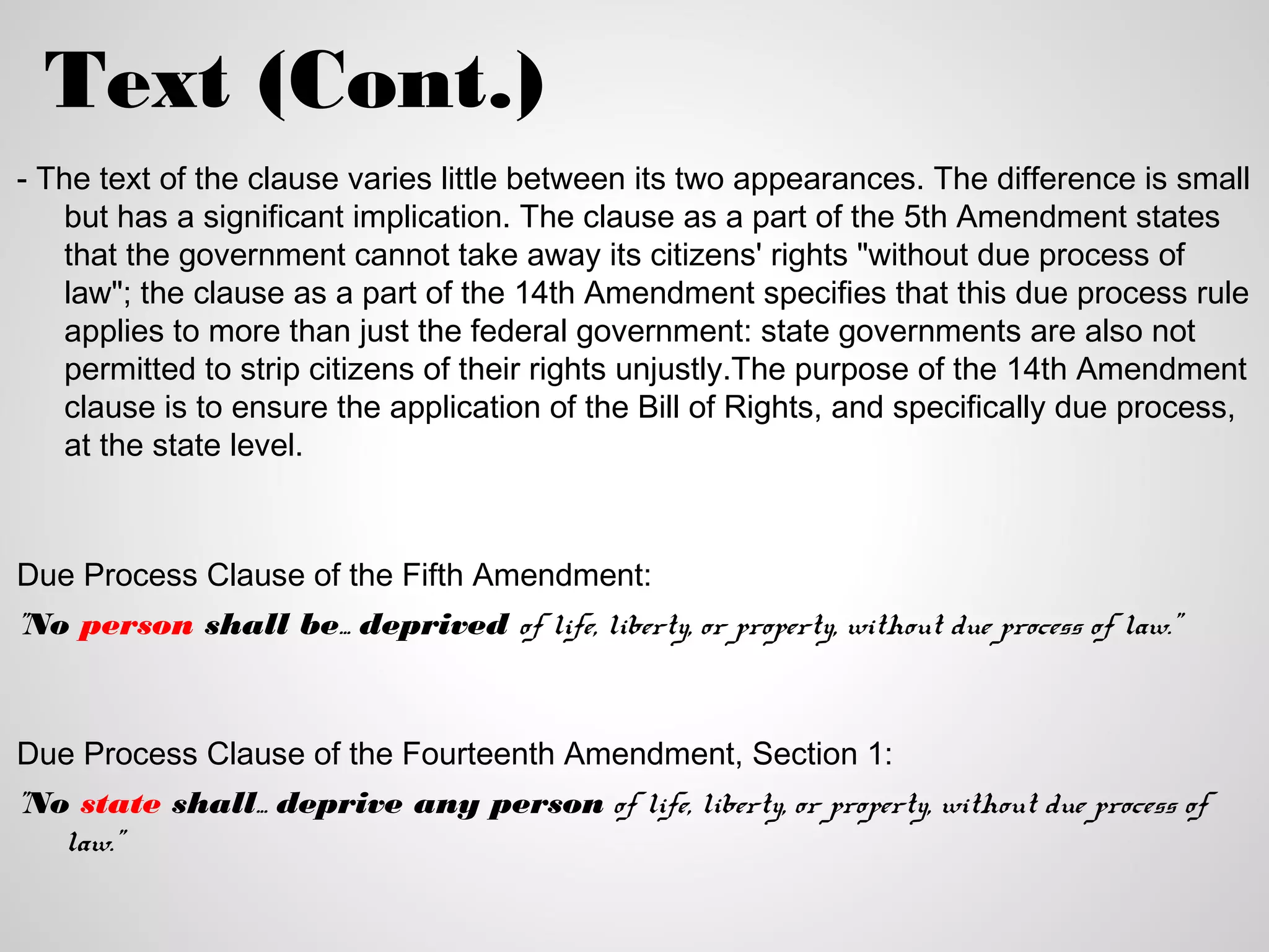 Text (Cont.)
- The text of the clause varies little between its two appearances. The difference is small
   but has a significant implication. The clause as a part of the 5th Amendment states
   that the government cannot take away its citizens' rights "without due process of
   law"; the clause as a part of the 14th Amendment specifies that this due process rule
   applies to more than just the federal government: state governments are also not
   permitted to strip citizens of their rights unjustly.The purpose of the 14th Amendment
   clause is to ensure the application of the Bill of Rights, and specifically due process,
   at the state level.



Due Process Clause of the Fifth Amendment:
"No person shall be... deprived of life, liberty, or property, without due process of law."



Due Process Clause of the Fourteenth Amendment, Section 1:
"No state shall... deprive any person of life, liberty, or property, without due process of
   law."
 