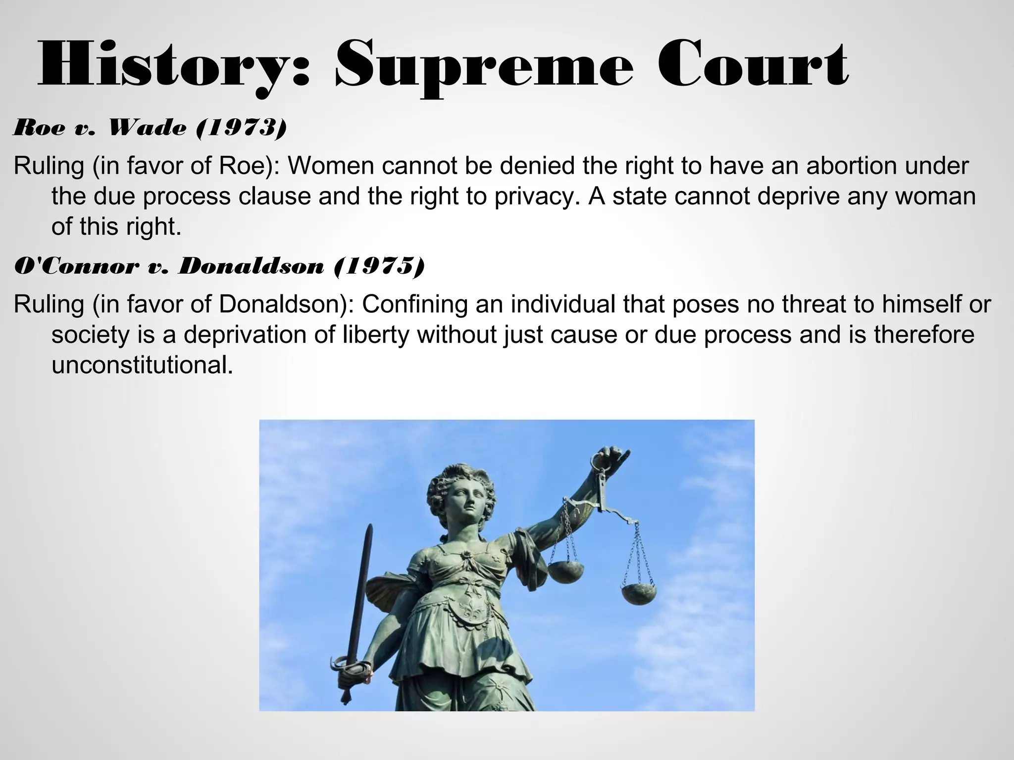History: Supreme Court
Roe v. Wade (1973)
Ruling (in favor of Roe): Women cannot be denied the right to have an abortion under
   the due process clause and the right to privacy. A state cannot deprive any woman
   of this right.
O'Connor v. Donaldson (1975)
Ruling (in favor of Donaldson): Confining an individual that poses no threat to himself or
   society is a deprivation of liberty without just cause or due process and is therefore
   unconstitutional.
 