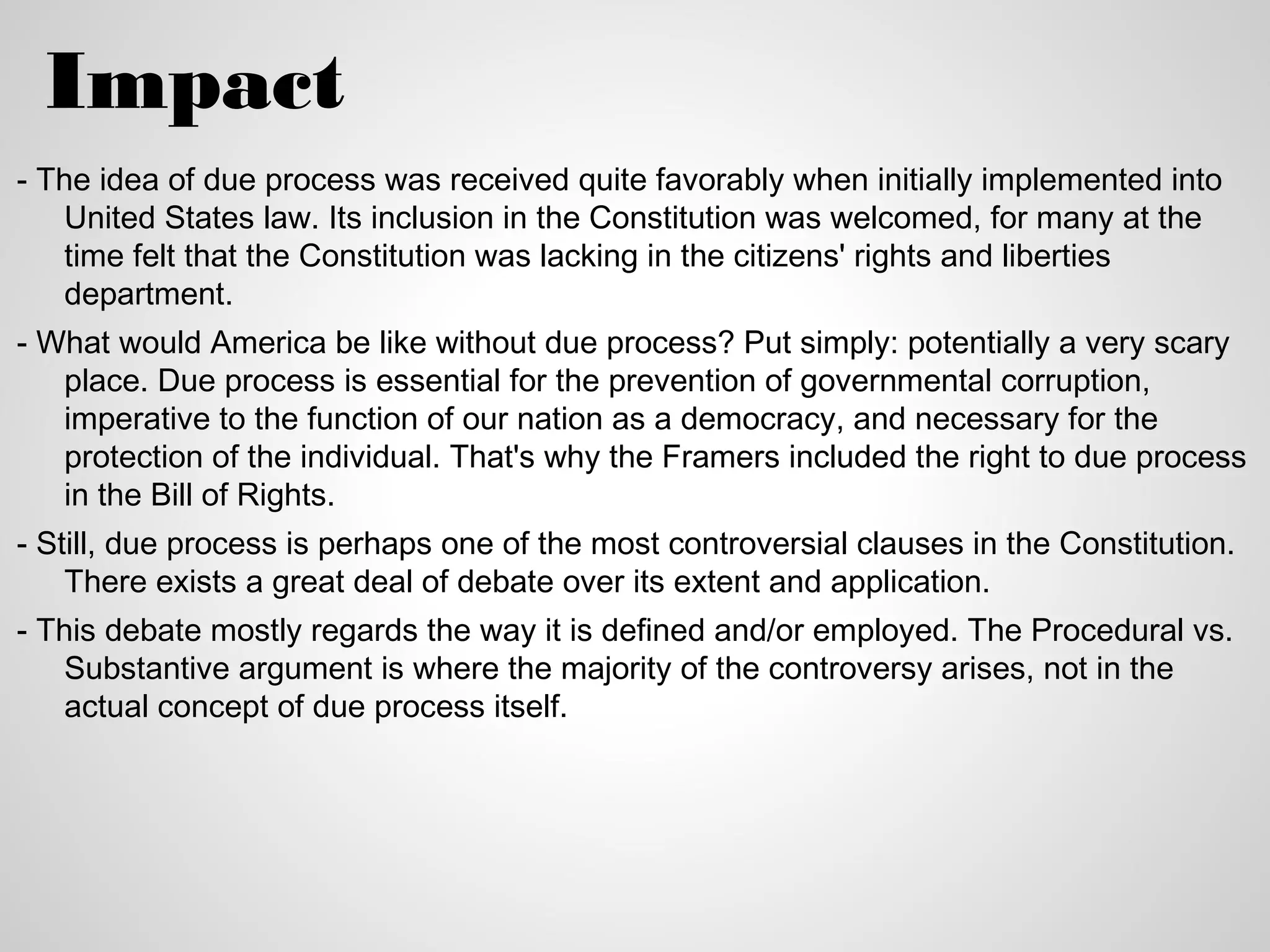 Impact
- The idea of due process was received quite favorably when initially implemented into
   United States law. Its inclusion in the Constitution was welcomed, for many at the
   time felt that the Constitution was lacking in the citizens' rights and liberties
   department.
- What would America be like without due process? Put simply: potentially a very scary
   place. Due process is essential for the prevention of governmental corruption,
   imperative to the function of our nation as a democracy, and necessary for the
   protection of the individual. That's why the Framers included the right to due process
   in the Bill of Rights.
- Still, due process is perhaps one of the most controversial clauses in the Constitution.
    There exists a great deal of debate over its extent and application.
- This debate mostly regards the way it is defined and/or employed. The Procedural vs.
   Substantive argument is where the majority of the controversy arises, not in the
   actual concept of due process itself.
 