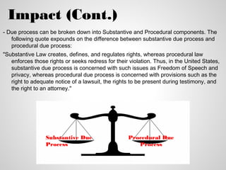 Impact (Cont.)
- Due process can be broken down into Substantive and Procedural components. The
   following quote expounds on the difference between substantive due process and
   procedural due process:
"Substantive Law creates, defines, and regulates rights, whereas procedural law
   enforces those rights or seeks redress for their violation. Thus, in the United States,
   substantive due process is concerned with such issues as Freedom of Speech and
   privacy, whereas procedural due process is concerned with provisions such as the
   right to adequate notice of a lawsuit, the rights to be present during testimony, and
   the right to an attorney."




                 Substantive Due                    Procedural Due
                 Process                               Process
 
