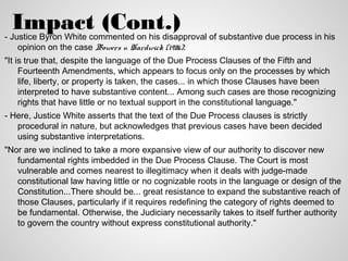 Impact (Cont.)
- Justice Byron White commented on his disapproval of substantive due process in his
    opinion on the case Bowers v. Hardwick (1986):
"It is true that, despite the language of the Due Process Clauses of the Fifth and
     Fourteenth Amendments, which appears to focus only on the processes by which
     life, liberty, or property is taken, the cases... in which those Clauses have been
     interpreted to have substantive content... Among such cases are those recognizing
     rights that have little or no textual support in the constitutional language."
- Here, Justice White asserts that the text of the Due Process clauses is strictly
   procedural in nature, but acknowledges that previous cases have been decided
   using substantive interpretations.
"Nor are we inclined to take a more expansive view of our authority to discover new
   fundamental rights imbedded in the Due Process Clause. The Court is most
   vulnerable and comes nearest to illegitimacy when it deals with judge-made
   constitutional law having little or no cognizable roots in the language or design of the
   Constitution...There should be... great resistance to expand the substantive reach of
   those Clauses, particularly if it requires redefining the category of rights deemed to
   be fundamental. Otherwise, the Judiciary necessarily takes to itself further authority
   to govern the country without express constitutional authority."
 