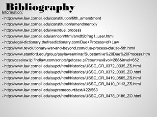 Bibliography
Information:
- http://www.law.cornell.edu/constitution/fifth_amendment
- http://www.law.cornell.edu/constitution/amendmentxiv
- http://www.law.cornell.edu/wex/due_process
- http://www.law.cornell.edu/anncon/html/amdt5bfrag1_user.html
- http://legal-dictionary.thefreedictionary.com/Due+Process+of+Law
- http://www.revolutionary-war-and-beyond.com/due-process-clause-5th.html
- http://www.stanford.edu/group/psylawseminar/Substantive%20Due%20Process.htm
- http://caselaw.lp.findlaw.com/scripts/getcase.pl?court=us&vol=268&invol=652
- http://www.law.cornell.edu/supct/html/historics/USSC_CR_0372_0335_ZS.html
- http://www.law.cornell.edu/supct/html/historics/USSC_CR_0372_0335_ZO.html
- http://www.law.cornell.edu/supct/html/historics/USSC_CR_0419_0565_ZS.html
- http://www.law.cornell.edu/supct/html/historics/USSC_CR_0410_0113_ZS.html
- http://www.law.cornell.edu/supremecourt/text/422/563
- http://www.law.cornell.edu/supct/html/historics/USSC_CR_0478_0186_ZO.html
 