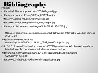 Bibliography
Images:
- http://star2.files.wordpress.com/2008/08/gavel.jpg
- http://www.rwcs.biz/Flying%20Eagle%20Two.jpg
- http://www.crane-mo.com/Court/Justice.jpg
- http://www.bollyn.com/public/We_the_People.jpg
- http://www.historicseals.net/images/John%201199-1216.jpg
-
    http://news.bbcimg.co.uk/media/images/60536000/jpg/_60536859_weather_dundee_
    260512.jpg
-http://www.centives.net/S/wp-
    content/uploads/2012/11/110212_0548_HowDoAppoin1.jpg
-http://ak3.picdn.net/shutterstock/videos/1657249/preview/stock-footage-stone-steps-
    lead-to-the-columned-entrance-to-the-supreme-court.jpg
-http://media.merchantcircle.com/42160983/Cleveland%20Immigration
    %20Lawyer_full.jpeg
- http://www.truthabouttrucking.com/images/justice.jpg
 