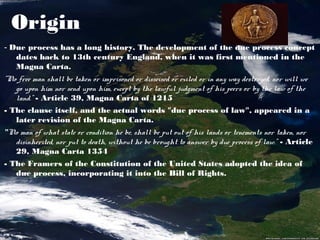 Origin
- Due process has a long history. The development of the due process concept
   dates back to 13th century England, when it was first mentioned in the
   Magna Carta.
"No free man shall be taken or imprisoned or disseised or exiled or in any way destroyed, nor will we
   go upon him nor send upon him, except by the lawful judgment of his peers or by the law of the
   land." - Article 39, Magna Carta of 1215
- The clause itself, and the actual words "due process of law", appeared in a
   later revision of the Magna Carta.
"No man of what state or condition he be, shall be put out of his lands or tenements nor taken, nor
  disinherited, nor put to death, without he be brought to answer by due process of law.” - Article
  29, Magna Carta 1354
- The Framers of the Constitution of the United States adopted the idea of
   due process, incorporating it into the Bill of Rights.
 