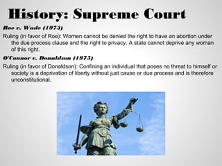 History: Supreme Court
Roe v. Wade (1973)
Ruling (in favor of Roe): Women cannot be denied the right to have an abortion under
   the due process clause and the right to privacy. A state cannot deprive any woman
   of this right.
O'Connor v. Donaldson (1975)
Ruling (in favor of Donaldson): Confining an individual that poses no threat to himself or
   society is a deprivation of liberty without just cause or due process and is therefore
   unconstitutional.
 