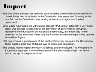 Impact
- The idea of due process was received quite favorably when initially implemented into
   United States law. Its inclusion in the Constitution was welcomed, for many at the
   time felt that the Constitution was lacking in the citizens' rights and liberties
   department.
- What would America be like without due process? Put simply: potentially a very scary
   place. Due process is essential for the prevention of governmental corruption,
   imperative to the function of our nation as a democracy, and necessary for the
   protection of the individual. That's why the Framers included the right to due process
   in the Bill of Rights.
- Still, due process is perhaps one of the most controversial clauses in the Constitution.
    There exists a great deal of debate over its extent and application.
- This debate mostly regards the way it is defined and/or employed. The Procedural vs.
   Substantive argument is where the majority of the controversy arises, not in the
   actual concept of due process itself.
 