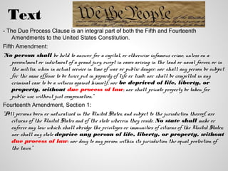 Text
- The Due Process Clause is an integral part of both the Fifth and Fourteenth
   Amendments to the United States Constitution.
Fifth Amendment:
"No person shall be held to answer for a capital, or otherwise infamous crime, unless on a
   presentment or indictment of a grand jury, except in cases arising in the land or naval forces, or in
   the militia, when in actual service in time of war or public danger; nor shall any person be subject
   for the same offense to be twice put in jeopardy of life or limb; nor shall be compelled in any
   criminal case to be a witness against himself, nor be deprived of life, liberty, or
   property, without due process of law; nor shall private property be taken for
   public use, without just compensation."
Fourteenth Amendment, Section 1:
"All persons born or naturalized in the United States, and subject to the jurisdiction thereof, are
   citizens of the United States and of the state wherein they reside. No state shall make or
   enforce any law which shall abridge the privileges or immunities of citizens of the United States;
   nor shall any state deprive any person of life, liberty, or property, without
   due process of law; nor deny to any person within its jurisdiction the equal protection of
   the laws."
 