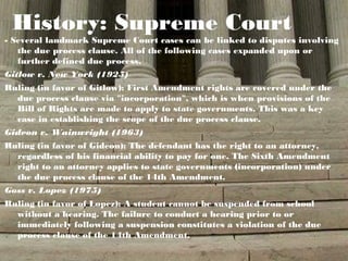 History: Supreme Court
- Several landmark Supreme Court cases can be linked to disputes involving
   the due process clause. All of the following cases expanded upon or
   further defined due process.
Gitlow v. New York (1925)
Ruling (in favor of Gitlow): First Amendment rights are covered under the
  due process clause via "incorporation", which is when provisions of the
  Bill of Rights are made to apply to state governments. This was a key
  case in establishing the scope of the due process clause.
Gideon v. Wainwright (1963)
Ruling (in favor of Gideon): The defendant has the right to an attorney,
  regardless of his financial ability to pay for one. The Sixth Amendment
  right to an attorney applies to state governments (incorporation) under
  the due process clause of the 14th Amendment.
Goss v. Lopez (1975)
Ruling (in favor of Lopez): A student cannot be suspended from school
  without a hearing. The failure to conduct a hearing prior to or
  immediately following a suspension constitutes a violation of the due
  process clause of the 14th Amendment.
 
