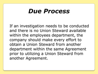 Due Process

If an investigation needs to be conducted
and there is no Union Steward available
within the employees department, the
company should make every effort to
obtain a Union Steward from another
department within the same Agreement
prior to utilizing a Union Steward from
another Agreement.
 