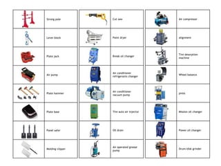 Strong pole       Cut saw                  Air compressor




Lever block       Paint dryer              alignment




                                           Tire desorption
Plate jack        Break oil changer
                                           machine




                  Air conditioner
Air pump                                   Wheel balance
                  refrigerants changer




                  Air conditioner
Plate hammer                               press
                  vacuum pump




Plate base        Tire auto air injector   Mission oil changer




Panel safer       Oil drain                Power oil changer




                  Air operated grease
Molding clipper                            Drum/disk grinder
                  pump
 