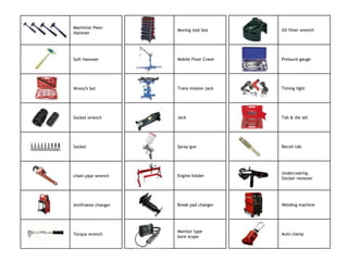 Machinist Peen
                     Moving tool box      Oil filter wrench
Hammer




Soft Hammer          Mobile Floor Crane   Pressure gauge




Wrench Set           Trans mission jack   Timing light




Socket wrench        Jack                 Tab & die set




Socket               Spray gun            Recoil tab




                                          Undercoating.
chain pipe wrench    Engine holder
                                          Sticker remover




Antifreeze changer   Break pad changer    Welding machine




                     Monitor type
Torque wrench                             Auto clamp
                     bore scope
 
