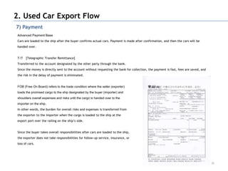 2. Used Car Export Flow
7) Payment
 Advanced Payment Base
 Cars are loaded to the ship after the buyer confirms actual cars. Payment is made after confirmation, and then the cars will be
 handed over.


 T/T [Telegraphic Transfer Remittance]
 Transferred to the account designated by the other party through the bank.
 Since the money is directly sent to the account without requesting the bank for collection, the payment is fast, fees are saved, and
 the risk in the delay of payment is eliminated.


 FOB (Free On Board) refers to the trade condition where the seller (exporter)
 loads the promised cargo to the ship designated by the buyer (importer) and
 shoulders overall expenses and risks until the cargo is handed over to the
 importer on the ship.
 In other words, the burden for overall risks and expenses is transferred from
 the exporter to the importer when the cargo is loaded to the ship at the
 export port over the railing on the ship‟s side.


 Since the buyer takes overall responsibilities after cars are loaded to the ship,
 the exporter does not take responsibilities for follow-up service, insurance, or
 loss of cars.




                                                                                                                                        32
 