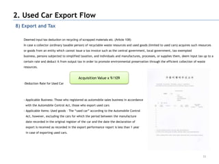 2. Used Car Export Flow
8) Export and Tax

   Deemed input tax deduction on recycling of scrapped materials etc. (Article 108)
   In case a collector (ordinary taxable person) of recyclable waste resources and used goods (limited to used cars) acquires such resources
   or goods from an entity which cannot issue a tax invoice such as the central government, local government, tax-exempted
   business, persons subjected to simplified taxation, and individuals and manufactures, processes, or supplies them, deem input tax up to a
   certain rate and deduct it from output tax in order to promote environmental preservation through the efficient collection of waste
   resources.


                                           Acquisition Value x 9/109
   -Deduction Rate for Used Car




   - Applicable Business: Those who registered as automobile sales business in accordance
    with the Automobile Control Act, those who export used cars
   - Applicable Items: Used goods – The “used car” according to the Automobile Control
    Act, however, excluding the cars for which the period between the manufacture
    date recorded in the original register of the car and the date the declaration of
    export is received as recorded in the export performance report is less than 1 year
    in case of exporting used cars.




                                                                                                                                      33
 