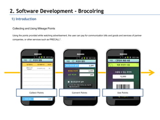 2. Software Development - Brocolring
1) Introduction

 Collecting and Using Mileage Points

 Using the points provided while watching advertisement, the user can pay for communication bills and goods and services of partner
 companies, or other services such as PRECALL*.




                  Collect Points                            Convert Points                                Use Points
 