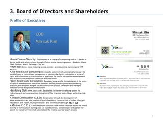 3. Board of Directors and Shareholders
Profile of Executives


                               COO
                               Min suk Kim



•Korea Finance Security: The company is in charge of transporting cash to 12 banks in
Korea, builds and retains clients through efficient online marketing system. : Kookmin, Hana,
Cheil, Shinhan, Woori, Exchange, City, etc.
•NOW I&S: Online movie ticketing service provider, provides online marketing and KTF
services
• Ace Real Estate Consulting: Developed a system which systematically manage the
establishment of committees, management of members by district, calculation of price of
right, and information on the allocation of apartment by size for nationwide redevelopment
and reconstruction promotion committee and association
•Samil Real Estate Corporation: Developed programs for the calculation of the price
of right of redevelopment association members and for promoting integrated marketing,
analyzing and designing margins for new construction project. Developed and managed
websites for 100 designated member stores
•Samkyung C&M: www.jtech.co.kr, Established the network marketing system for
redevelopment and reconstruction through on/offline training, books, blogs, and online club
sites
• Arcade Construction (C.E.O): Construction through the development of
www.arcadecon.co.kr site, analysis of profit feasibility, construction of urban lifestyle
residence, one room, multiplex house, and townhouses through PM or CM
• ATvalue (C.O.O.):         Concluded export contracts with various countries around the world,
training of individuals on starting used car export business, and developed and applied for
patent for Carcok Service which systematized the existing used car export process


                                                                                                  7
 