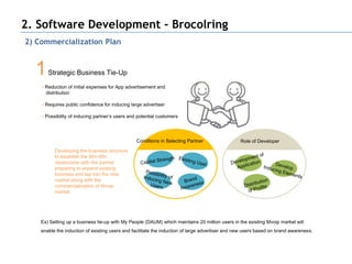 2. Software Development - Brocolring
2) Commercialization Plan


  1    Strategic Business Tie-Up
    • Reduction of initial expenses for App advertisement and
      distribution

    • Requires public confidence for inducing large advertiser

    • Possibility of inducing partner’s users and potential customers




                                                 Conditions in Selecting Partner                 Role of Developer
          Developing the business structure
          to establish the Win-Win
          relationship with the partner
          preparing to expand existing
          business and tap into the new
          market along with the
          commercialization of Mvoip
          market




    Ex) Setting up a business tie-up with My People (DAUM) which maintains 20 million users in the existing Mvoip market will
    enable the induction of existing users and facilitate the induction of large advertiser and new users based on brand awareness.
 