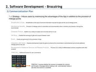 2. Software Development - Brocolring
2) Commercialization Plan

  Pull Strategy – Induce users by maximizing the advantages of the App in addition to the provision of
  mileage points
    Simplification of Use _ Simplification of the input of personal information required for login and the use of mileage points

    Membership Benefits _ Provision of mileage points to subscribers and recommenders when a member joins directly or through the
    recommender


    Character Product _ Addition of a variety of avatars and icons that add fun to use

    Gift Shop _ Enabled the exchange of gifts and coupons between users

    Event _ Events and gimmicks for the promotion of App

    Integration with Game _ Expose advertisement inside the game to enhance the concentration to advertisement and provide additional
    mileage points to the user

    Development of Additional Services and Related Products _ Provision of a variety of differentiated contents competitive with other
    contents

    *PRECALL_ Additional function for user convenience




                                         *PRECALL: Inquires whether the receiver is available for a phone
                                         call through a message before making a call, automatically makes a
                                         call when the receiver is available
 