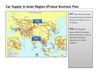 Car Supply in Asian Region ATvalue Business Plan

                                         AH1: Area with warm climate
                                         and advanced tourism and leisure
                                         industries  Suitable for rent-a-
                   AH6                   car business.



                                         AH6: Runs throughout
                                         Russia, suitable for businesses
                                         based on the export of used cars
                                         than tourism and leisure
                  AH1                    industries due to climatic
                                         conditions
 