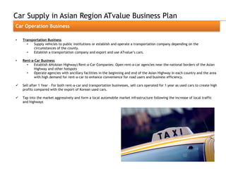 Car Supply in Asian Region ATvalue Business Plan
Car Operation Business

•   Transportation Business
      •   Supply vehicles to public institutions or establish and operate a transportation company depending on the
          circumstances of the county.
      •   Establish a transportation company and export and use ATvalue„s cars.

•   Rent-a-Car Business
      •    Establish AH(Asian Highway) Rent-a-Car Companies: Open rent-a-car agencies near the national borders of the Asian
           Highway and other hotspots
      •    Operate agencies with ancillary facilities in the beginning and end of the Asian Highway in each country and the area
           with high demand for rent-a-car to enhance convenience for road users and business efficiency.

   Sell after 1 Year – For both rent-a-car and transportation businesses, sell cars operated for 1 year as used cars to create high
    profits compared with the export of Korean used cars.

   Tap into the market aggressively and form a local automobile market infrastructure following the increase of local traffic
    and highways
 