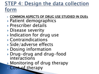  COMMON ASPECTS OF DRUG USE STUDIED IN DUEs
 Patient demographics
 Prescriber details
 Disease severity
 Indication for drug use
 Contraindications
 Side/adverse effects
 Dosing information
 Drug-drug and drug-food
interactions
 Monitoring of drug therapy
 Cost of therapy
 