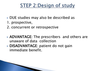 DUE studies may also be described as
1. prospective,
2. concurrent or retrospective
 ADVANTAGE: The prescribers and others are
unaware of data collection
 DISADVANTAGE: patient do not gain
immediate benefit.
 