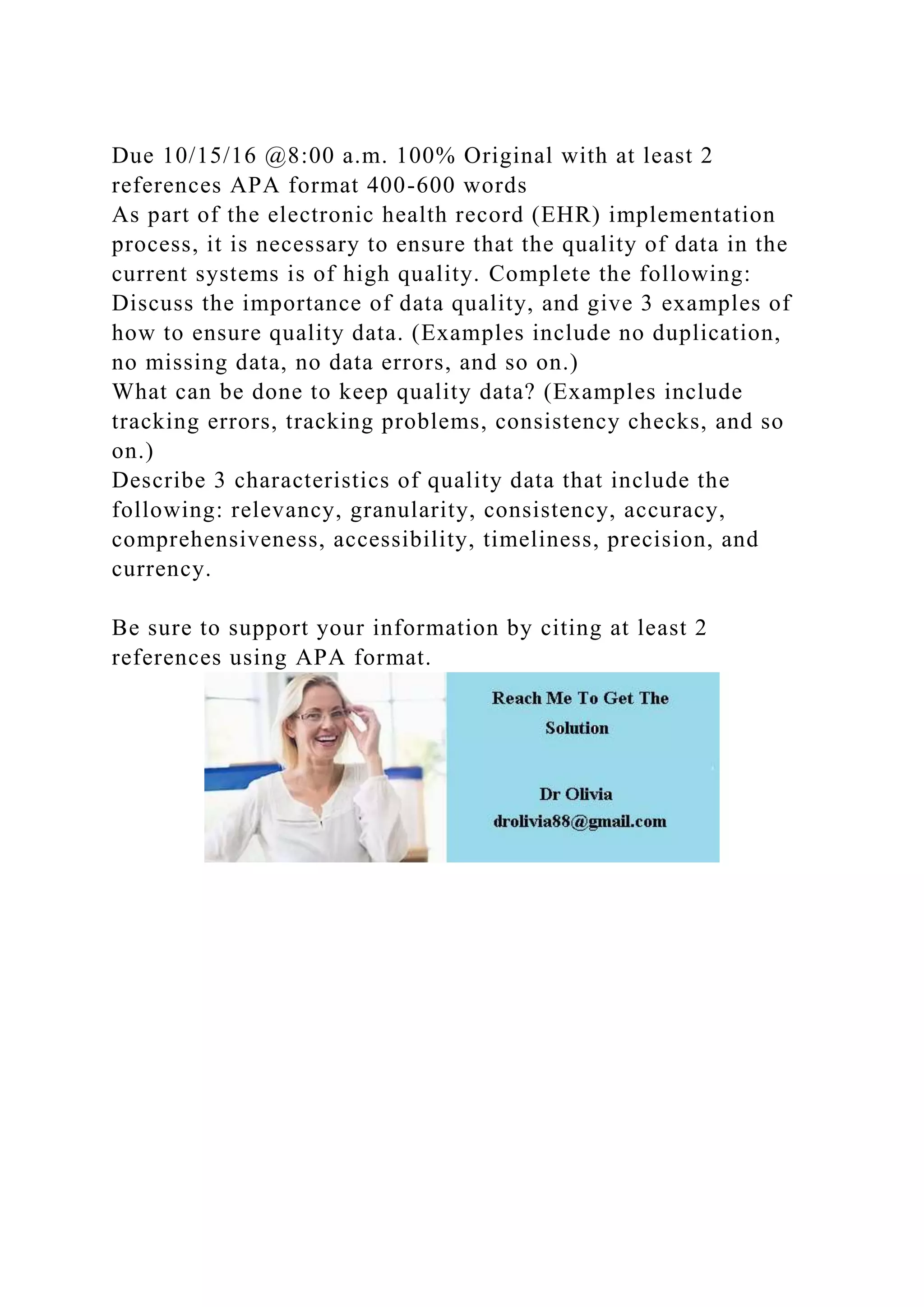 Due 10/15/16 @8:00 a.m. 100% Original with at least 2
references APA format 400-600 words
As part of the electronic health record (EHR) implementation
process, it is necessary to ensure that the quality of data in the
current systems is of high quality. Complete the following:
Discuss the importance of data quality, and give 3 examples of
how to ensure quality data. (Examples include no duplication,
no missing data, no data errors, and so on.)
What can be done to keep quality data? (Examples include
tracking errors, tracking problems, consistency checks, and so
on.)
Describe 3 characteristics of quality data that include the
following: relevancy, granularity, consistency, accuracy,
comprehensiveness, accessibility, timeliness, precision, and
currency.
Be sure to support your information by citing at least 2
references using APA format.