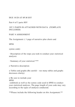 DUE 10/28 AT 8P.M EST
Part 4 of 3 parts HIV
1ST 3 PARTS IS ATTACHED WITH DATA (TEMPLATE
INCLUDED)
PART 4 ASSIGNMENT
The Assignment: ( 1 page of narrative plus charts and
SPSS
syntax code)
· Description of the steps you took to conduct your statistical
analyses.
· Summary of your statistical ***
o Narrative description
o Tables and graphs (Be careful – too many tables and graphs
decreases clarity)
o Be sure to include your
SPSS
codebook as well as the syntax code used in SPSS to conduct
your statistical analyses. The page length of your code may vary
according to the types of analyses conducted.
**Please include the following header on this Assignment.**
 