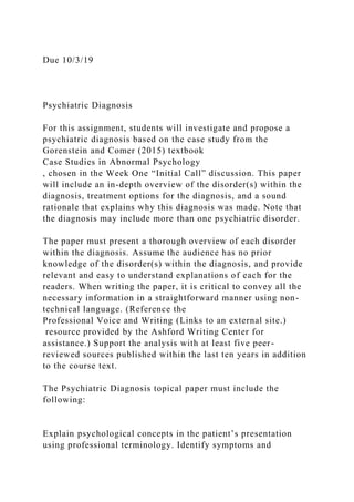 Due 10/3/19
Psychiatric Diagnosis
For this assignment, students will investigate and propose a
psychiatric diagnosis based on the case study from the
Gorenstein and Comer (2015) textbook
Case Studies in Abnormal Psychology
, chosen in the Week One “Initial Call” discussion. This paper
will include an in-depth overview of the disorder(s) within the
diagnosis, treatment options for the diagnosis, and a sound
rationale that explains why this diagnosis was made. Note that
the diagnosis may include more than one psychiatric disorder.
The paper must present a thorough overview of each disorder
within the diagnosis. Assume the audience has no prior
knowledge of the disorder(s) within the diagnosis, and provide
relevant and easy to understand explanations of each for the
readers. When writing the paper, it is critical to convey all the
necessary information in a straightforward manner using non-
technical language. (Reference the
Professional Voice and Writing (Links to an external site.)
resource provided by the Ashford Writing Center for
assistance.) Support the analysis with at least five peer-
reviewed sources published within the last ten years in addition
to the course text.
The Psychiatric Diagnosis topical paper must include the
following:
Explain psychological concepts in the patient’s presentation
using professional terminology. Identify symptoms and
 