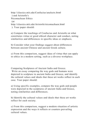 http://classics.mit.edu/Confucius/analects.html
) and Aristotle's
Nicomachean Ethics
(at
http://classics.mit.edu/Aristotle/nicomachaen.html
). Your paper should:
a) Compare the teachings of Confucius and Aristotle on what
constitutes virtue or good ethical character and conduct, noting
similarities and differences in specific ideas or emphasis.
b) Consider what your findings suggest about differences
between ancient Chinese and ancient Greek culture.
c) From this comparison, suggest ideas of virtue that can apply
to ethics in a modern setting, such as a diverse workplace.
Comparing Sculptures of Ancient India and Greece.
Write an essay comparing the way gods and humans were
depicted in sculpture in ancient India and Greece, and identify
the cultural values and ideals that these art works reflect in each
case. Your paper should:
a) Using specific examples, compare the way gods and people
were depicted in the sculptures of ancient India and Greece,
noting similarities and differences.
b) Identify the cultural values and ideals that these art works
reflect for each society.
c) From this comparison, suggest a modern situation of artistic
expression and the ways it reflects or counters prevailing
cultural values.
 
