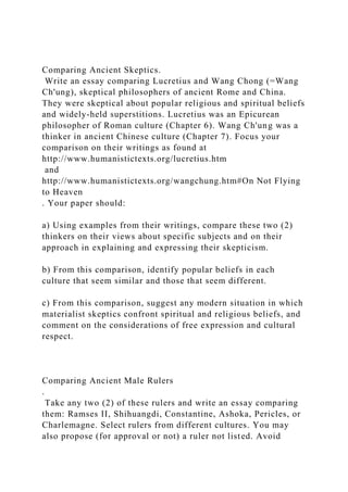Comparing Ancient Skeptics.
Write an essay comparing Lucretius and Wang Chong (=Wang
Ch'ung), skeptical philosophers of ancient Rome and China.
They were skeptical about popular religious and spiritual beliefs
and widely-held superstitions. Lucretius was an Epicurean
philosopher of Roman culture (Chapter 6). Wang Ch'ung was a
thinker in ancient Chinese culture (Chapter 7). Focus your
comparison on their writings as found at
http://www.humanistictexts.org/lucretius.htm
and
http://www.humanistictexts.org/wangchung.htm#On Not Flying
to Heaven
. Your paper should:
a) Using examples from their writings, compare these two (2)
thinkers on their views about specific subjects and on their
approach in explaining and expressing their skepticism.
b) From this comparison, identify popular beliefs in each
culture that seem similar and those that seem different.
c) From this comparison, suggest any modern situation in which
materialist skeptics confront spiritual and religious beliefs, and
comment on the considerations of free expression and cultural
respect.
Comparing Ancient Male Rulers
.
Take any two (2) of these rulers and write an essay comparing
them: Ramses II, Shihuangdi, Constantine, Ashoka, Pericles, or
Charlemagne. Select rulers from different cultures. You may
also propose (for approval or not) a ruler not listed. Avoid
 