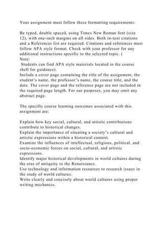 Your assignment must follow these formatting requirements:
Be typed, double spaced, using Times New Roman font (size
12), with one-inch margins on all sides. Both in-text citations
and a References list are required. Citations and references must
follow APA style format. Check with your professor for any
additional instructions specific to the selected topic. (
Note:
Students can find APA style materials located in the course
shell for guidance).
Include a cover page containing the title of the assignment, the
student’s name, the professor’s name, the course title, and the
date. The cover page and the reference page are not included in
the required page length. For our purposes, you may omit any
abstract page.
The specific course learning outcomes associated with this
assignment are:
Explain how key social, cultural, and artistic contributions
contribute to historical changes.
Explain the importance of situating a society’s cultural and
artistic expressions within a historical context.
Examine the influences of intellectual, religious, political, and
socio-economic forces on social, cultural, and artistic
expressions.
Identify major historical developments in world cultures during
the eras of antiquity to the Renaissance.
Use technology and information resources to research issues in
the study of world cultures.
Write clearly and concisely about world cultures using proper
writing mechanics.
 