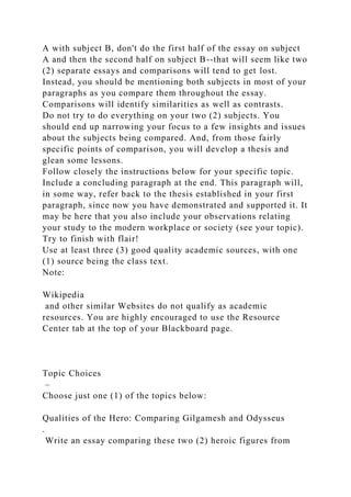 A with subject B, don't do the first half of the essay on subject
A and then the second half on subject B--that will seem like two
(2) separate essays and comparisons will tend to get lost.
Instead, you should be mentioning both subjects in most of your
paragraphs as you compare them throughout the essay.
Comparisons will identify similarities as well as contrasts.
Do not try to do everything on your two (2) subjects. You
should end up narrowing your focus to a few insights and issues
about the subjects being compared. And, from those fairly
specific points of comparison, you will develop a thesis and
glean some lessons.
Follow closely the instructions below for your specific topic.
Include a concluding paragraph at the end. This paragraph will,
in some way, refer back to the thesis established in your first
paragraph, since now you have demonstrated and supported it. It
may be here that you also include your observations relating
your study to the modern workplace or society (see your topic).
Try to finish with flair!
Use at least three (3) good quality academic sources, with one
(1) source being the class text.
Note:
Wikipedia
and other similar Websites do not qualify as academic
resources. You are highly encouraged to use the Resource
Center tab at the top of your Blackboard page.
Topic Choices
–
Choose just one (1) of the topics below:
Qualities of the Hero: Comparing Gilgamesh and Odysseus
.
Write an essay comparing these two (2) heroic figures from
 