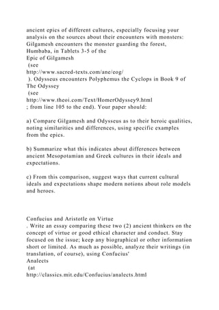 ancient epics of different cultures, especially focusing your
analysis on the sources about their encounters with monsters:
Gilgamesh encounters the monster guarding the forest,
Humbaba, in Tablets 3-5 of the
Epic of Gilgamesh
(see
http://www.sacred-texts.com/ane/eog/
). Odysseus encounters Polyphemus the Cyclops in Book 9 of
The Odyssey
(see
http://www.theoi.com/Text/HomerOdyssey9.html
; from line 105 to the end). Your paper should:
a) Compare Gilgamesh and Odysseus as to their heroic qualities,
noting similarities and differences, using specific examples
from the epics.
b) Summarize what this indicates about differences between
ancient Mesopotamian and Greek cultures in their ideals and
expectations.
c) From this comparison, suggest ways that current cultural
ideals and expectations shape modern notions about role models
and heroes.
Confucius and Aristotle on Virtue
. Write an essay comparing these two (2) ancient thinkers on the
concept of virtue or good ethical character and conduct. Stay
focused on the issue; keep any biographical or other information
short or limited. As much as possible, analyze their writings (in
translation, of course), using Confucius'
Analects
(at
http://classics.mit.edu/Confucius/analects.html
 