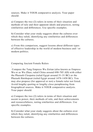 sources. Make it YOUR comparative analysis. Your paper
should:
a) Compare the two (2) rulers in terms of their situation and
methods of rule and their apparent ideals and practices, noting
similarities and differences. Use specific examples.
b) Consider what your study suggests about the cultures over
which they ruled, identifying any similarities and differences
between the cultures.
c) From this comparison, suggest lessons about different types
of effective leadership in the world of modern business and / or
modern politics.
Comparing Ancient Female Rulers
.
Compare the Tang Empress Wu Zetian (also known as Empress
Wu or as Wu Zhao; ruled China around 690-705 AD) with either
the Pharaoh Cleopatra (ruled Egypt around 51-31 BC) or the
Pharaoh Hatshepsut (ruled Egypt around 1478-1458 BC). You
may also propose (for approval or not) a female ruler not listed.
Avoid lengthy quoting or lengthy close paraphrasing from
biographical sources. Make it YOUR comparative analysis.
Your paper should:
a) Compare the two (2) rulers in terms of their situation and
ascent to power, their methods of rule, and their achievements
and resourcefulness, noting similarities and differences. Use
specific examples.
b) Consider what your study suggests about the cultures over
which they ruled, identifying any similarities and differences
between the cultures.
 