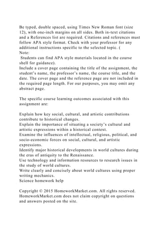 Be typed, double spaced, using Times New Roman font (size
12), with one-inch margins on all sides. Both in-text citations
and a References list are required. Citations and references must
follow APA style format. Check with your professor for any
additional instructions specific to the selected topic. (
Note:
Students can find APA style materials located in the course
shell for guidance).
Include a cover page containing the title of the assignment, the
student’s name, the professor’s name, the course title, and the
date. The cover page and the reference page are not included in
the required page length. For our purposes, you may omit any
abstract page.
The specific course learning outcomes associated with this
assignment are:
Explain how key social, cultural, and artistic contributions
contribute to historical changes.
Explain the importance of situating a society’s cultural and
artistic expressions within a historical context.
Examine the influences of intellectual, religious, political, and
socio-economic forces on social, cultural, and artistic
expressions.
Identify major historical developments in world cultures during
the eras of antiquity to the Renaissance.
Use technology and information resources to research issues in
the study of world cultures.
Write clearly and concisely about world cultures using proper
writing mechanics.
Science homework help
Copyright © 2015 HomeworkMarket.com. All rights reserved.
HomeworkMarket.com does not claim copyright on questions
and answers posted on the site.
 