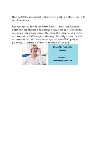 Due 12/07/16 apa format , please cite work, no plagirism , 400
word minimum
Recognized as one of the PMO’s most-important functions,
PMO project planning comprises a wide-range of activities,
including risk management. Describe the integration of risk
assessment in PMO project planning. Identify a specific risk
assessment tool that may be integrated into PMO project
planning. Illustrate a scenario example of its use.
 