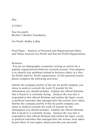 Due
2/2/2015
Non for profit:
Brother’s Brother Foundation
For Profit: Hobby Lobby
Final Paper - Analysis of Personal and Organizational Ethics
and Values between For-Profit and Not-for-Profit Organizations
Scenario:
You are an ethnographic researcher writing an article for a
popular organizational behavior research journal. Your purpose
is to identify key problems related to business ethics in a Not-
for-Profit and For- Profit organization. In this potential article
please complete the following activities:
Outline the company profile of the not for profit company you
chose to analyze (consult the week #2 journal for the
information you should include). Explain the ethical dilemma
that it faced or is currently facing. Analyze the way that it
responded to this ethical dilemma and outline the legal, social,
or political outcomes that emerged after the actions were taken..
Outline the company profile of the for profit company you
chose to analyze (consult the week #2 journal for the
information you should include). Explain the ethical dilemma
that it faced or is currently facing. Analyze the way that it
responded to this ethical dilemma and outline the legal, social,
or political outcomes that emerged after the actions were taken.
In part three of your paper, please provide your personal
 
