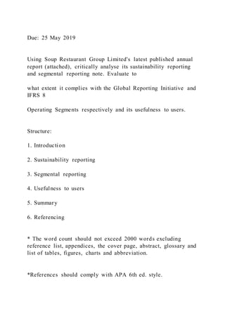 Due: 25 May 2019
Using Soup Restaurant Group Limited's latest published annual
report (attached), critically analyse its sustainability reporting
and segmental reporting note. Evaluate to
what extent it complies with the Global Reporting Initiative and
IFRS 8
Operating Segments respectively and its usefulness to users.
Structure:
1. Introduction
2. Sustainability reporting
3. Segmental reporting
4. Usefulness to users
5. Summary
6. Referencing
* The word count should not exceed 2000 words excluding
reference list, appendices, the cover page, abstract, glossary and
list of tables, figures, charts and abbreviation.
*References should comply with APA 6th ed. style.
 