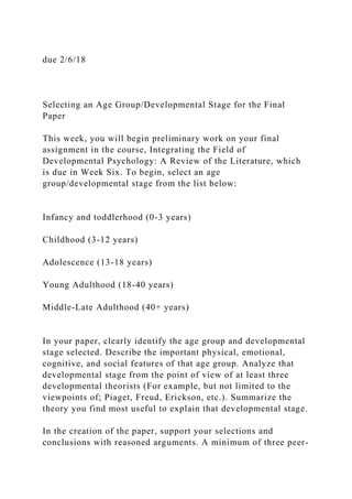 due 2/6/18
Selecting an Age Group/Developmental Stage for the Final
Paper
This week, you will begin preliminary work on your final
assignment in the course, Integrating the Field of
Developmental Psychology: A Review of the Literature, which
is due in Week Six. To begin, select an age
group/developmental stage from the list below:
Infancy and toddlerhood (0-3 years)
Childhood (3-12 years)
Adolescence (13-18 years)
Young Adulthood (18-40 years)
Middle-Late Adulthood (40+ years)
In your paper, clearly identify the age group and developmental
stage selected. Describe the important physical, emotional,
cognitive, and social features of that age group. Analyze that
developmental stage from the point of view of at least three
developmental theorists (For example, but not limited to the
viewpoints of; Piaget, Freud, Erickson, etc.). Summarize the
theory you find most useful to explain that developmental stage.
In the creation of the paper, support your selections and
conclusions with reasoned arguments. A minimum of three peer-
 