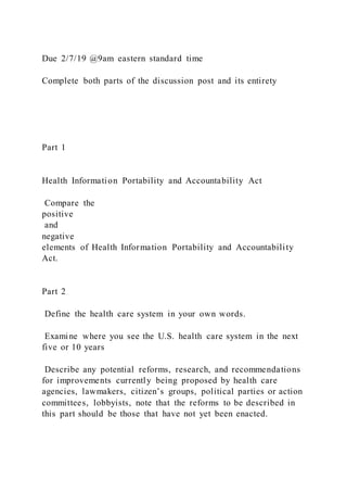 Due 2/7/19 @9am eastern standard time
Complete both parts of the discussion post and its entirety
Part 1
Health Information Portability and Accountability Act
Compare the
positive
and
negative
elements of Health Information Portability and Accountability
Act.
Part 2
Define the health care system in your own words.
Examine where you see the U.S. health care system in the next
five or 10 years
Describe any potential reforms, research, and recommendations
for improvements currently being proposed by health care
agencies, lawmakers, citizen’s groups, political parties or action
committees, lobbyists, note that the reforms to be described in
this part should be those that have not yet been enacted.
 