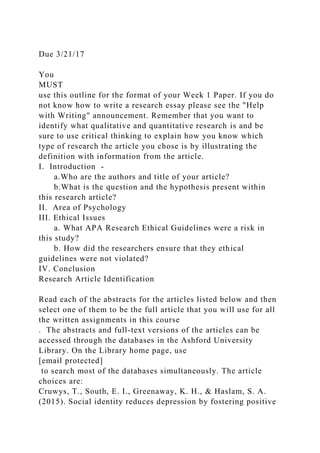 Due 3/21/17
You
MUST
use this outline for the format of your Week 1 Paper. If you do
not know how to write a research essay please see the "Help
with Writing" announcement. Remember that you want to
identify what qualitative and quantitative research is and be
sure to use critical thinking to explain how you know which
type of research the article you chose is by illustrating the
definition with information from the article.
I. Introduction -
a.Who are the authors and title of your article?
b.What is the question and the hypothesis present within
this research article?
II. Area of Psychology
III. Ethical Issues
a. What APA Research Ethical Guidelines were a risk in
this study?
b. How did the researchers ensure that they ethical
guidelines were not violated?
IV. Conclusion
Research Article Identification
Read each of the abstracts for the articles listed below and then
select one of them to be the full article that you will use for all
the written assignments in this course
. The abstracts and full-text versions of the articles can be
accessed through the databases in the Ashford University
Library. On the Library home page, use
[email protected]
to search most of the databases simultaneously. The article
choices are:
Cruwys, T., South, E. I., Greenaway, K. H., & Haslam, S. A.
(2015). Social identity reduces depression by fostering positive
 