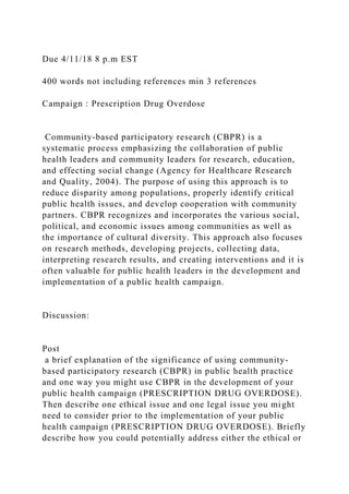 Due 4/11/18 8 p.m EST
400 words not including references min 3 references
Campaign : Prescription Drug Overdose
Community-based participatory research (CBPR) is a
systematic process emphasizing the collaboration of public
health leaders and community leaders for research, education,
and effecting social change (Agency for Healthcare Research
and Quality, 2004). The purpose of using this approach is to
reduce disparity among populations, properly identify critical
public health issues, and develop cooperation with community
partners. CBPR recognizes and incorporates the various social,
political, and economic issues among communities as well as
the importance of cultural diversity. This approach also focuses
on research methods, developing projects, collecting data,
interpreting research results, and creating interventions and it is
often valuable for public health leaders in the development and
implementation of a public health campaign.
Discussion:
Post
a brief explanation of the significance of using community-
based participatory research (CBPR) in public health practice
and one way you might use CBPR in the development of your
public health campaign (PRESCRIPTION DRUG OVERDOSE).
Then describe one ethical issue and one legal issue you might
need to consider prior to the implementation of your public
health campaign (PRESCRIPTION DRUG OVERDOSE). Briefly
describe how you could potentially address either the ethical or
 