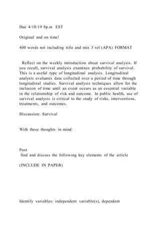 Due 4/18/19 8p.m EST
Original and on time!
400 words not including title and min 3 ref (APA) FORMAT
Reflect on the weekly introduction about survival analysis. If
you recall, survival analysis examines probability of survival.
This is a useful type of longitudinal analysis. Longitudinal
analysis evaluates data collected over a period of time through
longitudinal studies. Survival analysis techniques allow for the
inclusion of time until an event occurs as an essential variable
in the relationship of risk and outcome. In public health, use of
survival analysis is critical to the study of risks, interventions,
treatments, and outcomes.
Discussion: Survival
With these thoughts in mind:
Post
find and discuss the following key elements of the article
(INCLUDE IN PAPER)
Identify variables: independent variable(s), dependent
 