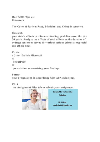Due 72015 9pm est
Resources:
The Color of Justice: Race, Ethnicity, and Crime in America
Research
your state's efforts to reform sentencing guidelines over the past
20 years. Analyze the effects of such efforts on the duration of
average sentences served for various serious crimes along racial
and ethnic lines.
Create
a 5- to 10-slide Microsoft
®
PowerPoint
®
presentation summarizing your findings.
Format
your presentation in accordance with APA guidelines.
Click
the Assignment Files tab to submit your assignment.
 