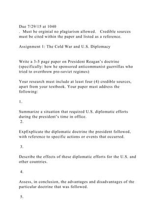 Due 7/29/15 at 1040
. Must be orginial no plagiarism allowed. Credible sources
must be cited within the paper and listed as a reference.
Assignment 1: The Cold War and U.S. Diplomacy
Write a 3-5 page paper on President Reagan’s doctrine
(specifically: how he sponsored anticommunist guerrillas who
tried to overthrow pro-soviet regimes)
Your research must include at least four (4) credible sources,
apart from your textbook. Your paper must address the
following:
1.
Summarize a situation that required U.S. diplomatic efforts
during the president’s time in office.
2.
ExpExplicate the diplomatic doctrine the president followed,
with reference to specific actions or events that occurred.
3.
Describe the effects of these diplomatic efforts for the U.S. and
other countries.
4.
Assess, in conclusion, the advantages and disadvantages of the
particular doctrine that was followed.
5.
 