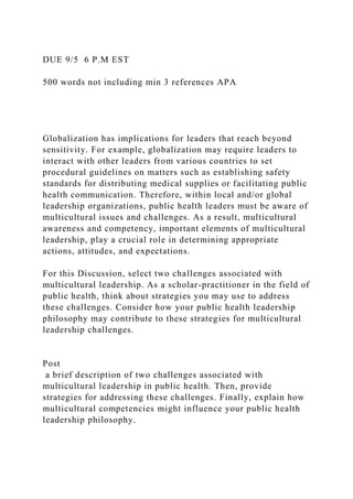 DUE 9/5 6 P.M EST
500 words not including min 3 references APA
Globalization has implications for leaders that reach beyond
sensitivity. For example, globalization may require leaders to
interact with other leaders from various countries to set
procedural guidelines on matters such as establishing safety
standards for distributing medical supplies or facilitating public
health communication. Therefore, within local and/or global
leadership organizations, public health leaders must be aware of
multicultural issues and challenges. As a result, multicultural
awareness and competency, important elements of multicultural
leadership, play a crucial role in determining appropriate
actions, attitudes, and expectations.
For this Discussion, select two challenges associated with
multicultural leadership. As a scholar-practitioner in the field of
public health, think about strategies you may use to address
these challenges. Consider how your public health leadership
philosophy may contribute to these strategies for multicultural
leadership challenges.
Post
a brief description of two challenges associated with
multicultural leadership in public health. Then, provide
strategies for addressing these challenges. Finally, explain how
multicultural competencies might influence your public health
leadership philosophy.
 