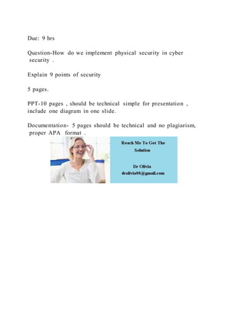 Due: 9 hrs
Question-How do we implement physical security in cyber
security .
Explain 9 points of security
5 pages.
PPT-10 pages , should be technical simple for presentation ,
include one diagram in one slide.
Documentation- 5 pages should be technical and no plagiarism,
proper APA format .
 