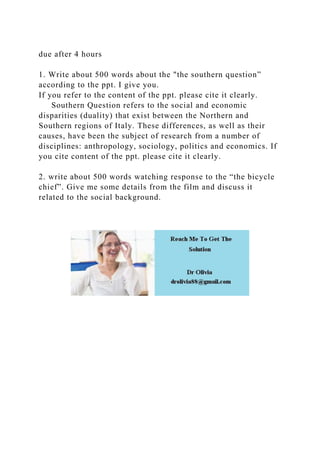 due after 4 hours
1. Write about 500 words about the "the southern question”
according to the ppt. I give you.
If you refer to the content of the ppt. please cite it clearly.
Southern Question refers to the social and economic
disparities (duality) that exist between the Northern and
Southern regions of Italy. These differences, as well as their
causes, have been the subject of research from a number of
disciplines: anthropology, sociology, politics and economics. If
you cite content of the ppt. please cite it clearly.
2. write about 500 words watching response to the “the bicycle
chief”. Give me some details from the film and discuss it
related to the social background.
 